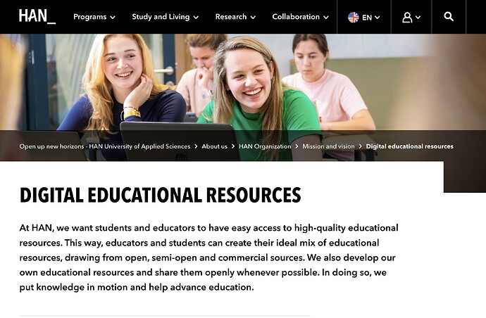 HAN University of Applied Sciences Digital Education resources.  At HAN, we want students and educators to have easy access to high-quality educational resources. This way, educators and students can create their ideal mix of educational resources, drawing from open, semi-open and commercial sources. We also develop our own educational resources and share them openly whenever possible. In doing so, we put knowledge in motion and help advance education.