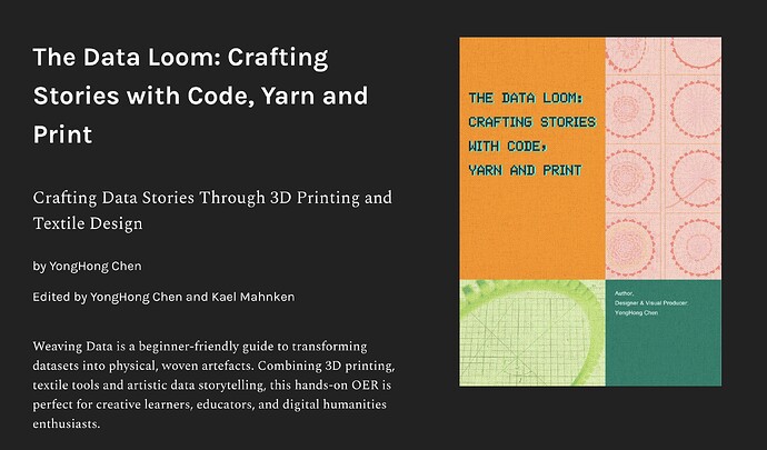 The Data Loom: Crafting Stories with Code, Yarn and Print by YongHong Chen Weaving Data is a beginner-friendly guide to transforming datasets into physical, woven artefacts. Combining 3D printing, textile tools and artistic data storytelling, this hands-on OER is perfect for creative learners, educators, and digital humanities enthusiasts.