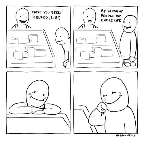 4 panel comic featuring a man behind a deli counter asking a customer, "have you been helped, sir?" and the customer replies, "by so many poeple my entire life" and then the two characters just smile at each other, feeling warms and fuzzies