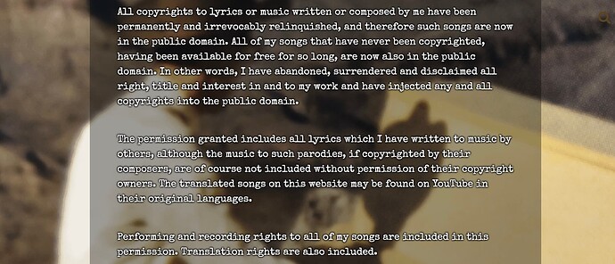All copyrights to lyrics or music written or composed by me have been permanently and irrevocably relinquished, and therefore such songs are now in the public domain. All of my songs that have never been copyrighted, having been available for free for so long, are now also in the public domain. In other words, I have abandoned, surrendered and disclaimed all right, title and interest in and to my work and have injected any and all copyrights into the public domain. The permission granted includes all lyrics which I have written to music by others, although the music to such parodies, if copyrighted by their composers, are of course not included without permission of their copyright owners. The translated songs on this website may be found on YouTube in their original languages. Performing and recording rights to all of my songs are included in this permission. Translation rights are also included.